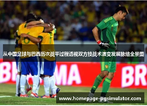 从中国足球与巴西历次战平过程透视双方技战术演变发展脉络全景图 从中国足球与巴西历次战平过程透视双方技战术演变发展脉络全景图