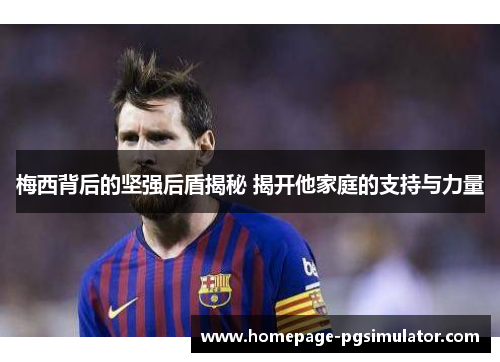 梅西背后的坚强后盾揭秘 揭开他家庭的支持与力量