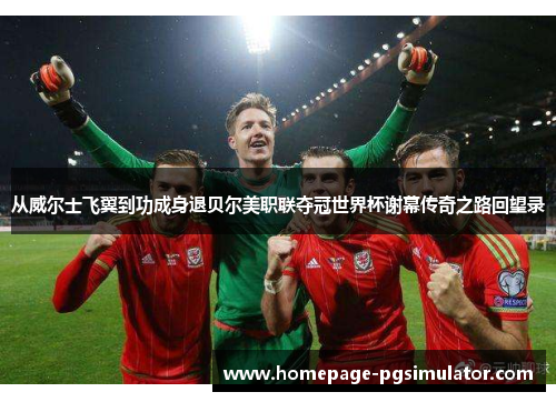 从威尔士飞翼到功成身退贝尔美职联夺冠世界杯谢幕传奇之路回望录 从威尔士飞翼到功成身退贝尔美职联夺冠世界杯谢幕传奇之路回望录