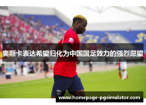 奥斯卡表达希望归化为中国国足效力的强烈愿望