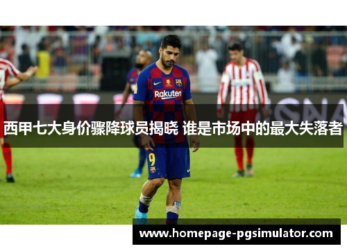 西甲七大身价骤降球员揭晓 谁是市场中的最大失落者